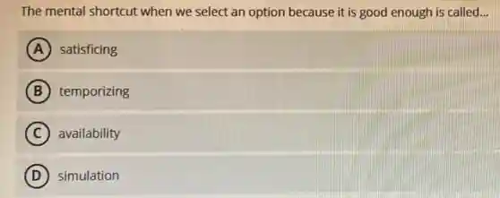The mental shortcut when we select an option because it is good enough is called...
A satisficing
B temporizing
C availability
D simulation