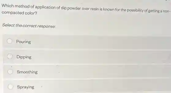 Which method of application of dip powder over resin is known for the possibility of getting a non-
compacted color?
Select the-correct response:
Pouring
Dipping
Smoothing
Spraying