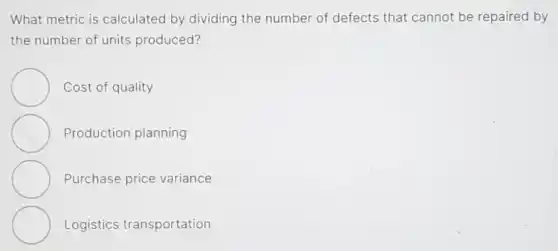 What metric is calculated by dividing the number of defects that cannot be repaired by
the number of units produced?
Cost of quality
Production planning
Purchase price variance
Logistics transportation