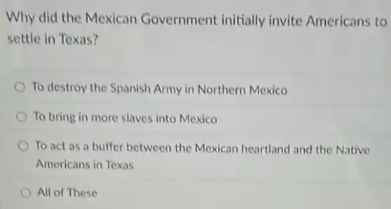 Why did the Mexican Government initially invite Americans to
settle in Texas?
To destroy the Spanish Army in Northern Mexico
To bring in more slaves into Mexico
To act as a buffer between the Mexican heartland and the Native
Americans in Texas
All of These