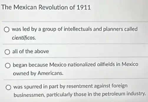 The Mexican Revolution of 1911
was led by a group of intellectuals and planners called
cientificos.
all of the above
began because Mexico nationalized oilfields in Mexico
owned by Americans.
was spurred in part by resentment against foreign
businessmen, particularly those in the petroleum industry.