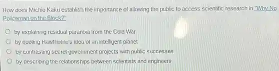 How does Michio Kaku establish the importance of allowing the public to access scientific research in Why No
Policeman on the Block?
by explaining residual paranoia from the Cold War
by quoting Hawthorne's idea of an intelligent planet
by contrasting secret government projects with public successes
by describing the relationships between scientists and engineers