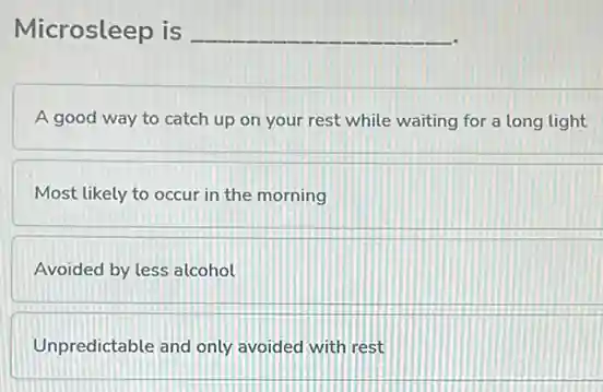 Microsleep is __
A good way to catch up on your rest while waiting for a long light
Most likely to occur in the morning
Avoided by less alcohol
Unpredictable and only avoided with rest
