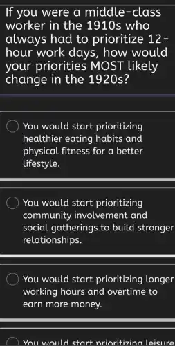 If you were a middle -class
worker in the 1910s who
always had to prioritize 12-
hour work days, how would
your priorities ; MOST likely
change in the 1920s?
You would start prioritizing
healthier eating habits and
physical fitness for a better
lifestyle.
You would start prioritizing
community involvement and
social gatherings to build stronger
relationships.
You would start prioritizing longer
working hours and overtime to
earn more money.
You would start nrioritizino l leisure