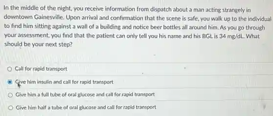 In the middle of the night, you receive information from dispatch about a man acting strangely in
downtown Gainesville. Upon arrival and confirmation that the scene is safe.you walk up to the individual
to find him sitting against a wall of a building and notice beer bottles all around him. As you go through
your assessment, you find that the patient can only tell you his name and his BGL is 34mg/dL. What
should be your next step?
Call for rapid transport
Give him insulin and call for rapid transport
Give him a full tube of oral glucose and call for rapid transport
Give him half a tube of oral glucose and call for rapid transport