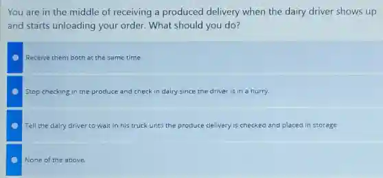 You are in the middle of receiving a produced delivery when the dairy driver shows up
and starts unloading your order. What should you do?
Receive them both at the same time.
Stop checking in the produce and check in dairy since the driver is in a hurry.
Tell the dairy driver to wait in his truck until the produce delivery is checked and placed in storage.
None of the above.