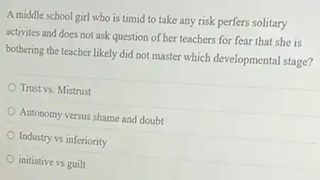 A middle school girl who is timid to take any risk perfers solitary
activites and does not ask question of her teachers for fear that she is
bothering the teacher likely did not master which developmental stage?
Trust vs. Mistrust
Autonomy versus shame and doubt
Industry vs inferiority
initiative vs guilt