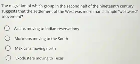 The migration of which group in the second half of the nineteenth century
suggests that the settlement of the West was more than a simple "westward"
movement?
Asians moving to Indian reservations
Mormons moving to the South
Mexicans moving north
Exodusters moving to Texas