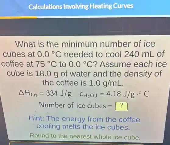 What is the minimum number of ice
cubes at 0.0^circ C needed to cool 240 mL of
coffee at 75^circ C to 0.0^circ C ? Assume each ice
cube is 18.0 g of water and the density of
the coffee is 1.0g/mL
Delta H_(fus)=334J/g C_(H_(2)O,I)=4.18J/gcdot ^circ C
Number of ice cubes=[?]
Hint:The energy from the coffee
cooling melts the ice cubes.
Round to the nearest whole ice cube.