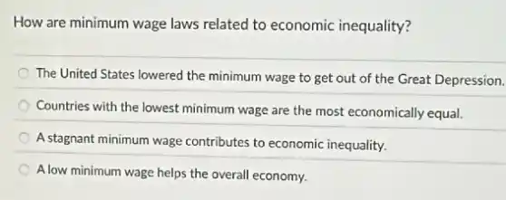 How are minimum wage laws related to economic inequality?
The United States lowered the minimum wage to get out of the Great Depression.
Countries with the lowest minimum wage are the most economically equal.
A stagnant minimum wage contributes to economic inequality.
A low minimum wage helps the overall economy.
