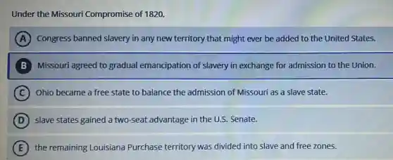 Under the Missouri Compromise of 1820.
A Congress banned slavery in any new territory that might ever be added to the United States.
B Missouri agreed to gradual emancipation of slavery in exchange for admission to the Union.
C Ohio became a free state to balance the admission of Missouri as a slave state.
D slave states gained a two-seat advantage in the U.S. Senate.
E the remaining Louisiana Purchase territory was divided into slave and free zones.