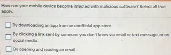 How can your mobile device become infected with malicious software?Select all that
apply.
By downloading an app from an unofficial app store.
By clicking a link sent by someone you don't know via emai lor text message, or on
social media.
By opening and reading an email.