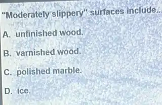 "Moderately slippery"'surfaces include __
A. unfinished wood.
B. varnished wood.
C. polished marble.
D. ice.