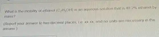 What is the molality of ethanol (C_(2)H_(5)OH) in an aqueous solution that is 48.2% ethanol by
mass?
(Report your answer to two decimal places, ite xxxx, and no units are necessary in the
answer.)