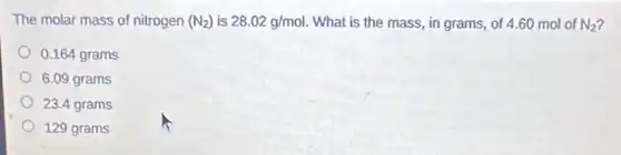 The molar mass of nitrogen (N_(2)) is 28.02g/mol. What is the mass in grams, of 4 .60 mol of N_(2)
0.164 grams
6.09 grams
23.4 grams
129 grams