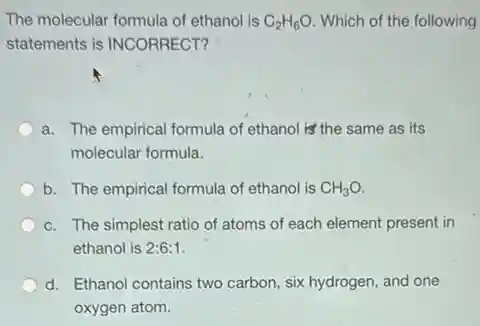 The molecular formula of ethanol is C_(2)H_(6)O Which of the following
statements is INCORRECT?
a. The empirical formula of ethanol is' the same as its
molecular formula.
b. The empirical formula of ethanol is CH_(3)O.
c. The simplest ratio of atoms of each element present in
ethanol is 2:6:1
d. Ethanol contains two carbon, six hydrogen, and one
oxygen atom.