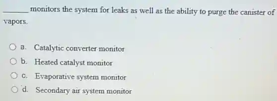 __ monitors the system for leaks as well as the ability to purge the canister of
vapors.
a. Catalytic converter monitor
b. Heated catalyst monitor
c. Evaporative system monitor
d. Secondary air system monitor