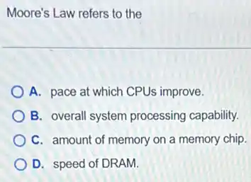 Moore's Law refers to the
A. pace at which CPUs improve.
B. overall system processing capability.
C. amount of memory on a memory chip.
D. speed of DRAM.