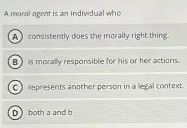 A moral agent is an individual who
A consistently does the morally right thing.
B is morally responsible for his or her actions.
C represents another person in a legal context.
D both a and b