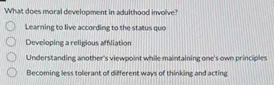 What does moral development in adulthood involve?
Learning to live according to the status quo
Developing a religious affiliation
. Understanding another's viewpoint while maintaining one's own principles
. Becoming less tolerant of different ways of thinking and acting