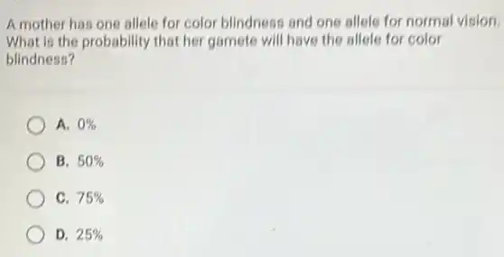 A mother has one allele for color blindness and one allele for normal vision.
What is the probability that her gamete will have the allele for color
blindness?
A. 0% 
B. 50% 
C. 75% 
D. 25%