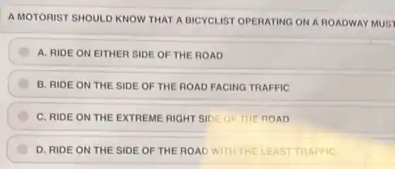A MOTORIST SHOULD KNOW THAT A BICYCLIST OPERATING ON A ROADWAY MUST
A. RIDE ON EITHER SIDE OF THE ROAD
B. RIDE ON THE SIDE OF THE ROAD FACING TRAFFIC
C. RIDE ON THE EXTREME RIGHT SIDE OF THE ROAD
D. RIDE ON THE SIDE OF THE ROAD WITH THE LEAST TRAFFIC