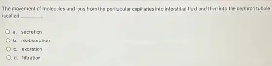 The movement of molecules and ions from the peritubular capillaries into interstitial fluid and then into the nephron tubule
iscalled __
a. secretion
b. reabsorption
c. excretion
d. filtration