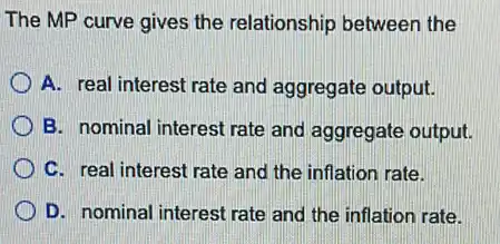 The MP curve gives the relationship between the
A. real interest rate and aggregate output.
B. nominal interest rate and aggregate output.
C. real interest rate and the inflation rate.
D. nominal interest rate and the inflation rate.