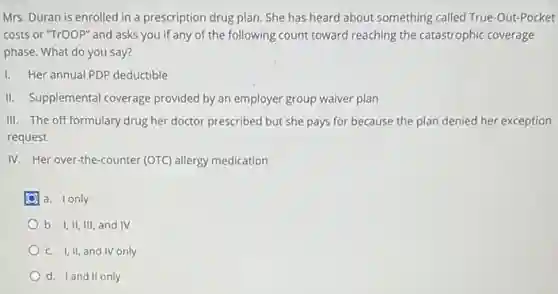 Mrs. Duran is enrolled in a prescription drug plan. She has heard about something called True-Out-Pocket
costs or "TrOOP" and asks you if any of the following count toward reaching the catastrophic coverage
phase. What do you say?
1. Her annual PDP deductible
II. Supplemental coverage provided by an employer group waiver plan
III. The off formulary drug her doctor prescribed but she pays for because the plan denied her exception
request
IV. Her over-the-counter (OTC) allergy medication.
a. I only
b. I,II, III, and IV
C. I,II, and IV only
d. Iand II only