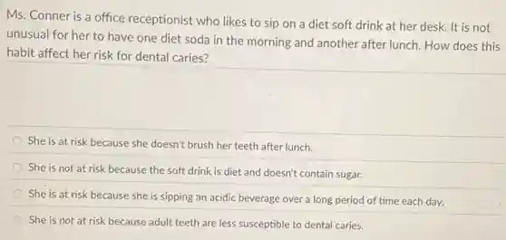 Ms. Conner is a office receptionist who likes to sip on a diet soft drink at her desk. It is not
unusual for her to have one diet soda in the morning and another after lunch. How does this
habit affect her risk for dental caries?
She is at risk because she doesn't brush her teeth after lunch.
She is not at risk because the soft drink is diet and doesn't contain sugar.
She is at risk because she is sipping an acidic beverage over a long period of time each day.
She is not at risk because adult teeth are less susceptible to dental caries.