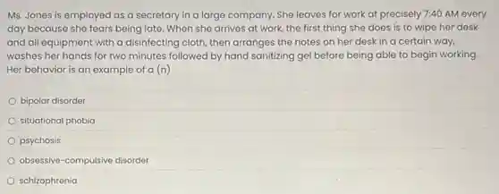 Ms. Jones is employed as a secretary in a large company. She leaves for work at precisely 7:40 AM every
day because she fears being late. When she arrives at work, the first thing she does is to wipe her desk
and all equipment with a disinfecting cloth, then arranges the notes on her desk in a certain way,
washes her hands for two minutes followed by hand sanitizing gel before being able to begin working.
Her behavior is an example of a (n)
bipolar disorder
situational phobia
psychosis
obsessive-compulsive disorder
schizophrenia