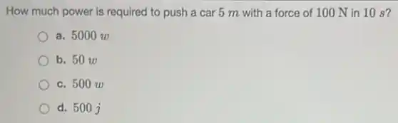 How much power is required to push a car 5 m with a force of 100 N in 10 s?
a. 5000 w
b. 50 w
c. 500 zo
d. 500 j