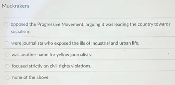 Muckrakers
opposed the Progressive Movement, arguing it was leading the country towards
socialism.
were journalists who exposed the ills of industrial and urban life.
was another name for yellow journalists.
focused strictly on civil rights violations.
none of the above