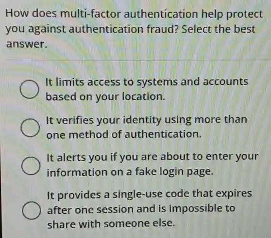 How does multi-factor authentication help protect
you against authentication fraud?'Select the best
answer.
It limits access to systems and accounts
based on your location.
It verifies your identity using more than
one method of authentication.
It alerts you if you are about to enter your
information on a fake login page.
It provides a single-use code that expires
after one session and is impossible to
share with someone else.