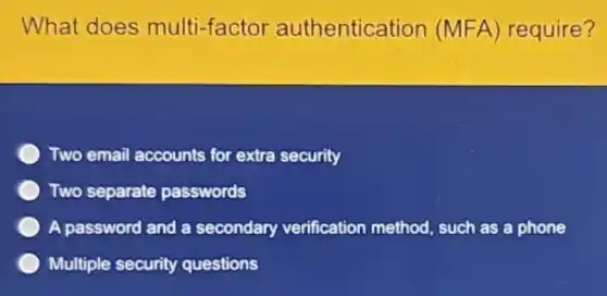What does multi-factor authentication (MFA) require?
Two email accounts for extra security
Two separate passwords
A password and a secondary verification method, such as a phone
Multiple security questions