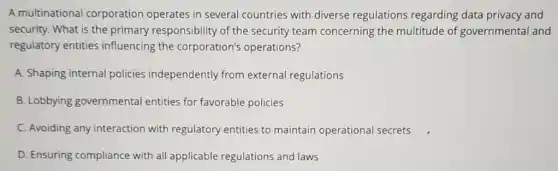 A multinational corporation operates in several countries with diverse regulations regarding data privacy and
security. What is the primary responsibility of the security team concerning the multitude of governmental and
regulatory entities influencing the corporation's operations?
A. Shaping internal policies independently from external regulations
B. Lobbying governmental entities for favorable policies
C. Avoiding any interaction with regulatory entities to maintain operational secrets
D. Ensuring compliance with all applicable regulations and laws