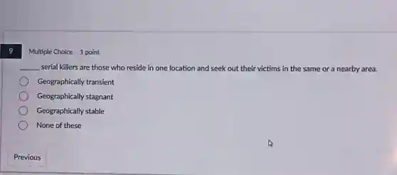 Multiple Choice 1 point
__ serial killers are those who reside in one location and seek out their victims in the same or a nearby area.
Geographically transient
Geographically stagnant
Geographically stable
None of these