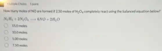 Multiple Choice 1 point
How many moles of NO are formed if 2.50 moles of N_(2)O_(4) completely react using the balanced equation below?
N_(2)H_(4)+2N_(2)O_(4)arrow 6NO+2H_(2)O
15.0 moles
10.0 moles
5.00 moles
7.50 moles