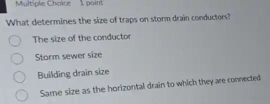 Multiple Choice 1 point
What determines the size of traps on storm drain conductors?
The size of the conductor
Storm sewer size
Building drain size
Same size as the horizontal drain to which they are connected