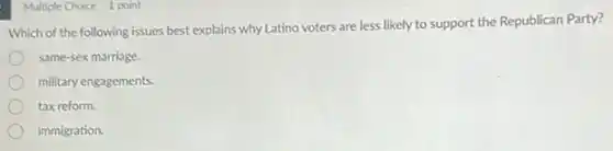 Multiple Choice 1 point
Which of the following issues best explains why Latino voters are less likely to support the Republican Party?
same-sex marriage.
military engagements.
tax reform.
immigration.