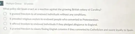 Multiple Choice 10 points
What policy did Spain enact as a reaction against the growing British colony of Carolina?
It granted freedom to all enslaved individuals without any conditions.
It provided religious asylum to enslaved people who converted to Protestantism.
It offered freedom to enslaved individuals if they pledged allegiance to England.
It granted freedom to slaves fleeing English colonies if they converted to Catholicism and swore loyalty to Spain.