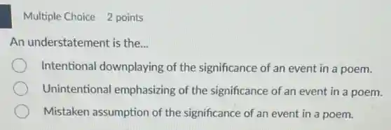 Multiple Choice 2 points
An understatement is the...
Intentional downplaying of the significance of an event in a poem.
Unintentional emphasizing of the significance of an event in a poem.
Mistaken assumption of the significance of an event in a poem.