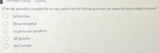Multiple Choice 2 points
If an air parcel is completely at rest, which of the following forces can make the parcel begin to move?
(a) friction
(b) centripetal
(c) pressure gradient
(d) gravity
(e) Coriolis