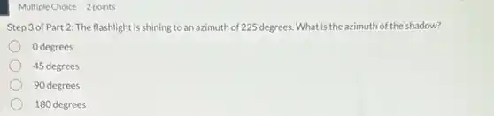 Multiple Choice 2 points
Step 3 of Part 2: The flashlight is shining to an azimuth of 225 degrees. What is the azimuth of the shadow?
0 degrees
45 degrees
90 degrees
180 degrees