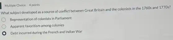 Multiple Choice 4 points
What subject developed as a source of conflict between Great Britain and the colonists in the 1760s and 1770 s?
Representation of colonists in Parliament
Apparent favoritism among colonies
Debt incurred during the French and Indian War