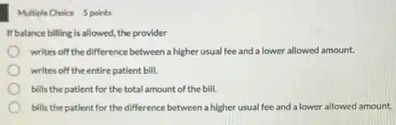 Multiple Choice 5 points
If balance billing is allowed, the provider
writes off the difference between a higher usual fee and a lower allowed amount.
writes off the entire patient bill.
bills the patient for the total amount of the bill.
bills the patient for the difference between a higher usual fee and a lower allowed amount.