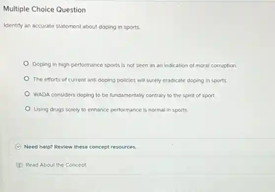 Multiple Choice Question
Identify an accurate statement about doping in sports.
Doping in high-performance sports is not seen as an indication of moral corruption.
The efforts of current anti-doping policies will surely eradicate doping in sports.
WADA considers doping to be fundamentally contrary to the spirit of sport.
Using drugs solely to enhance performance is normal in sports.
Need help? Revlew these concept resources.
D Read About the Concept