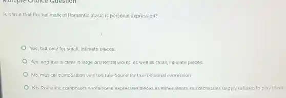 Multiple Choice Question
Is it true that the hallmark of Romantic music is personal expression?
Yes, but only for small, intimate pieces.
Yes, and this is clear in large orchestral works, as well as small, intimate pieces.
No, musical composition was too rule-bound for true personal expression.
No, Romantic composers wrote some expressive pieces as experiments, but orchestras largely refused to play them.
