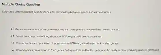 Multiple Choice Question
Select the statements that best describes the relationship between genes and chromosomes.
Genes are variations of chromosomes and can change the structure of the protein product.
Genes are composed of long strands of DNA organized into chromosomes.
Chromosomes are composed of long strands of DNA organized into chunks called genes.
Chromosomes break down to form genes during meiosis so that the genes can be easily separated during gamete formation.
