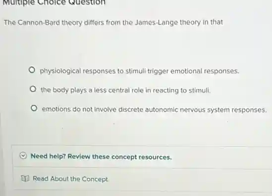 Multiple Choice Question
The Cannon-Bard theory differs from the James-Lange theory in that
physiological responses to stimul trigger emotional responses.
the body plays a less central role in reacting to stimuli.
emotions do not involve discrete autonomic nervous system responses.
C Need help? Review these concept resources.
Read About the Concept